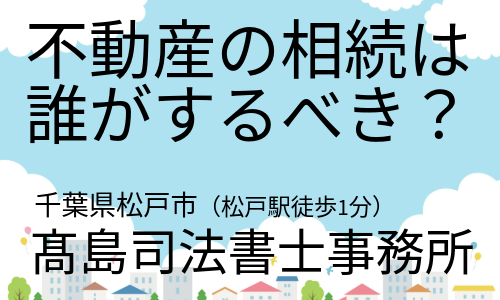不動産の相続は誰がするべき？（松戸市の高島司法書士）